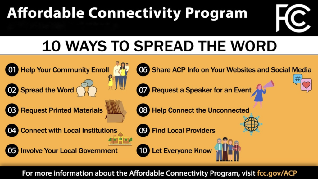 FCC Affordable Connectivity Program

10 Ways to Spread the Word
1. Help your community enroll
2. Spread the word
3. Request printed materials
4. Connect with local institutions
5. Involve your local government
6. Share ACP info on your websites and social media
7. Request a speaker for an event
8. Help connect the unconnected
9. Find local providers
10. Let everyone know