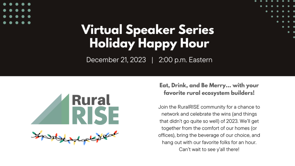 Virtual Speaker Series: Holiday Happy Hour. December 21, 2:00 pm Eastern

Join the RuralRISE community for a chance to network and celebrate the wins (and things that didn’t go quite so well) of 2023. We’ll get together from the comfort of our homes (or offices), bring the beverage of our choice, and hang out with our favorite folks for an hour. Can’t wait to see y’all there!